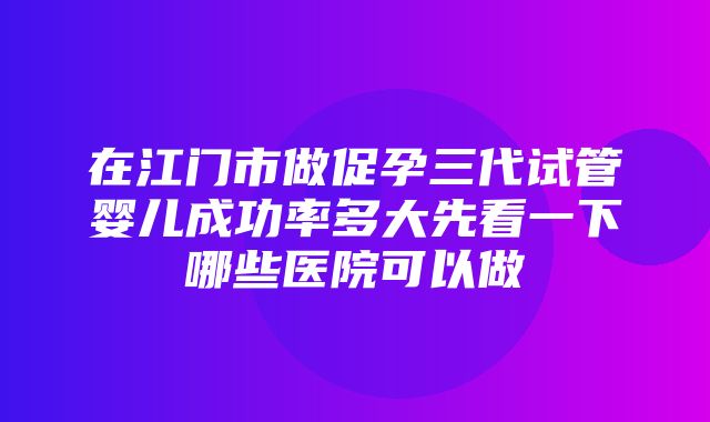 在江门市做促孕三代试管婴儿成功率多大先看一下哪些医院可以做