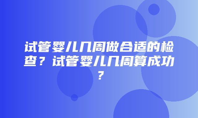 试管婴儿几周做合适的检查？试管婴儿几周算成功？