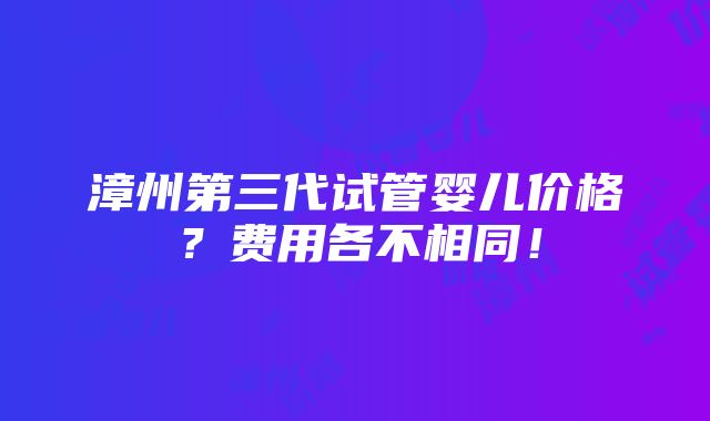 漳州第三代试管婴儿价格？费用各不相同！