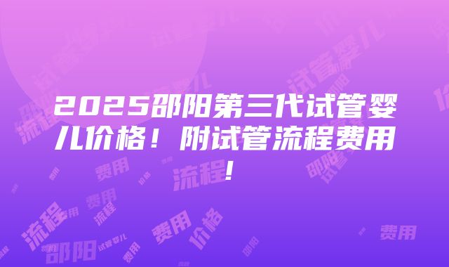 2025邵阳第三代试管婴儿价格！附试管流程费用！