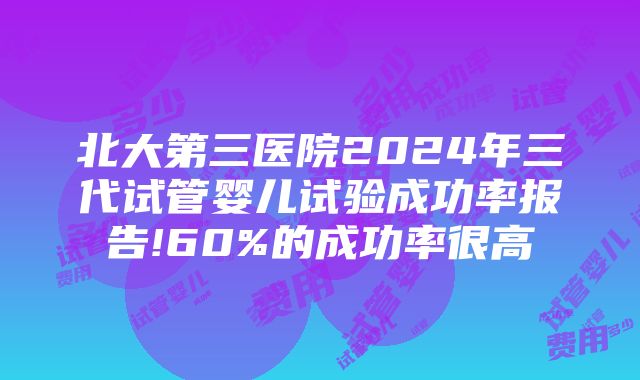 北大第三医院2024年三代试管婴儿试验成功率报告!60%的成功率很高