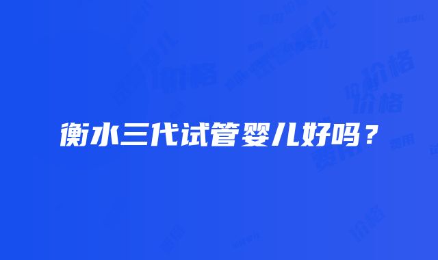 衡水三代试管婴儿好吗？