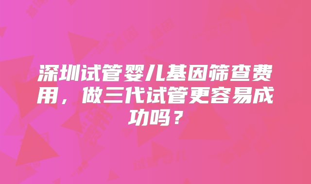 深圳试管婴儿基因筛查费用，做三代试管更容易成功吗？