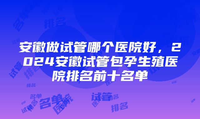 安徽做试管哪个医院好，2024安徽试管包孕生殖医院排名前十名单