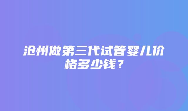 沧州做第三代试管婴儿价格多少钱？