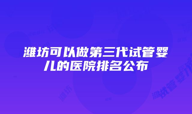 潍坊可以做第三代试管婴儿的医院排名公布