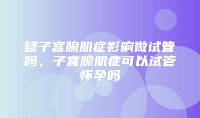 疑子宫腺肌症影响做试管吗，子宫腺肌症可以试管怀孕吗