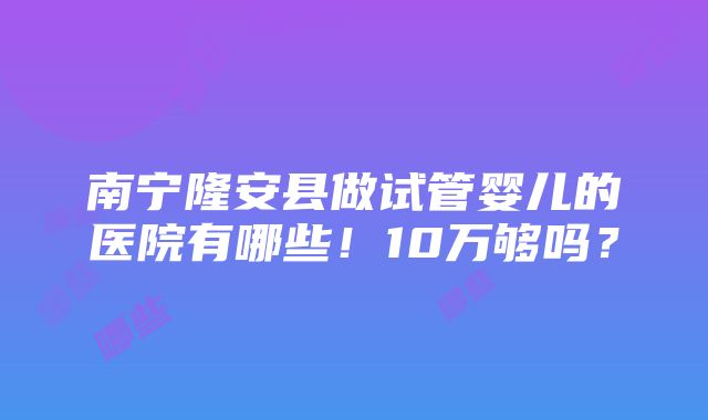 南宁隆安县做试管婴儿的医院有哪些！10万够吗？