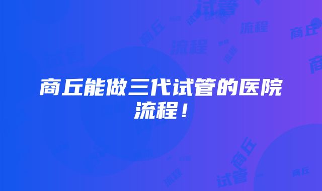 商丘能做三代试管的医院流程！