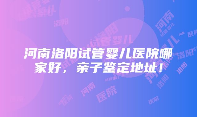 河南洛阳试管婴儿医院哪家好，亲子鉴定地址！