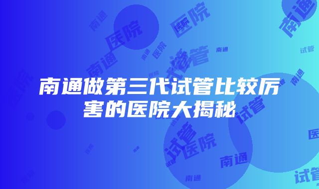 南通做第三代试管比较厉害的医院大揭秘