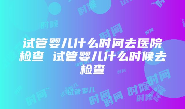 试管婴儿什么时间去医院检查 试管婴儿什么时候去检查