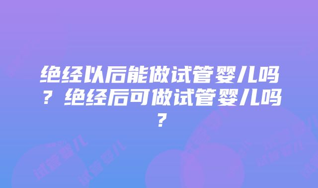 绝经以后能做试管婴儿吗？绝经后可做试管婴儿吗？