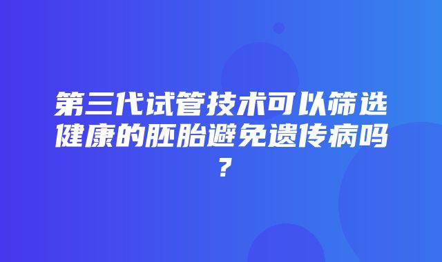 第三代试管技术可以筛选健康的胚胎避免遗传病吗？