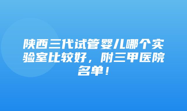 陕西三代试管婴儿哪个实验室比较好，附三甲医院名单！