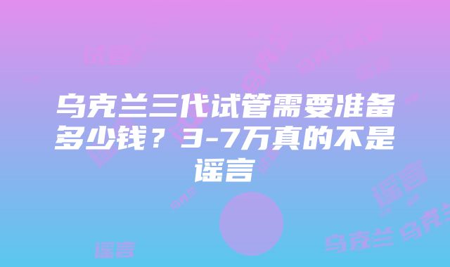 乌克兰三代试管需要准备多少钱？3-7万真的不是谣言