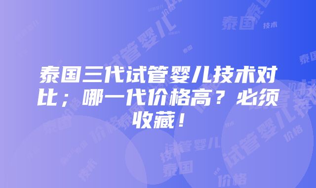 泰国三代试管婴儿技术对比；哪一代价格高？必须收藏！