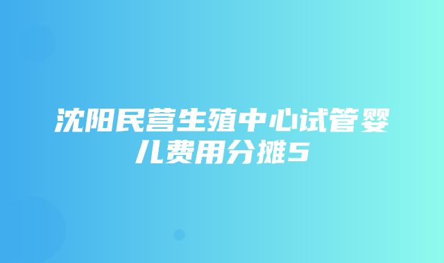 沈阳民营生殖中心试管婴儿费用分摊5