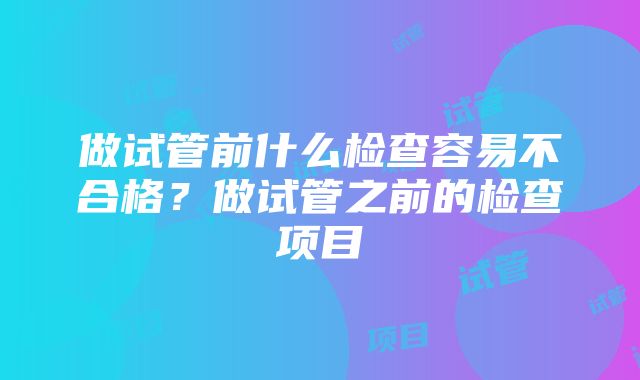 做试管前什么检查容易不合格？做试管之前的检查项目