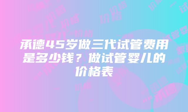 承德45岁做三代试管费用是多少钱？做试管婴儿的价格表