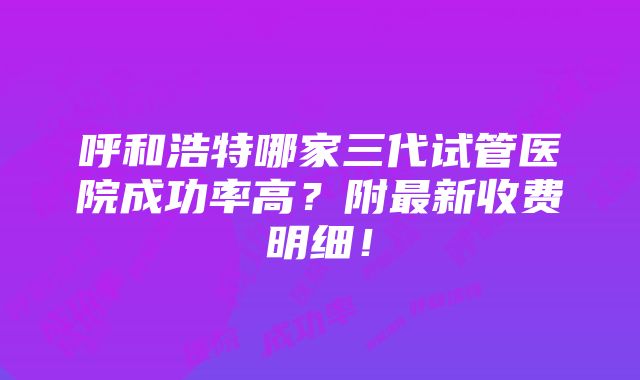 呼和浩特哪家三代试管医院成功率高？附最新收费明细！