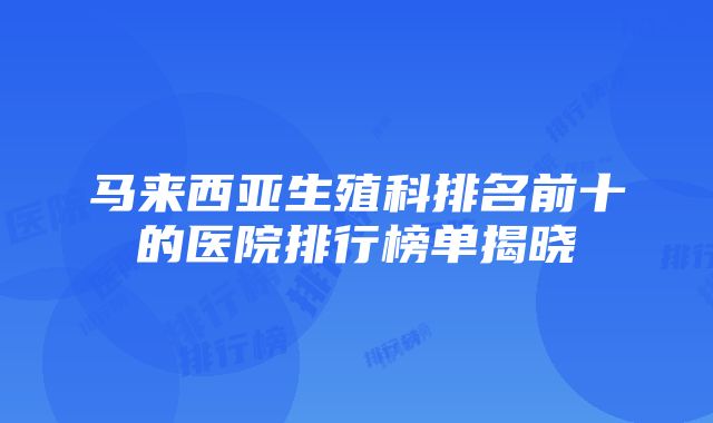 马来西亚生殖科排名前十的医院排行榜单揭晓