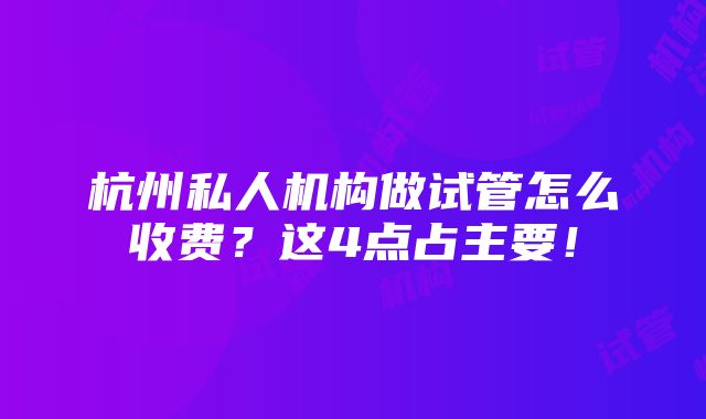 杭州私人机构做试管怎么收费？这4点占主要！