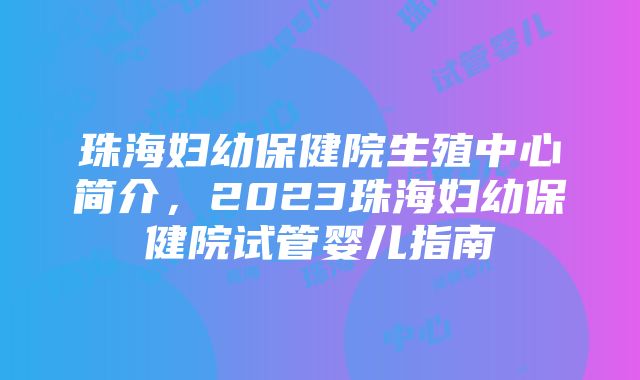 珠海妇幼保健院生殖中心简介，2023珠海妇幼保健院试管婴儿指南