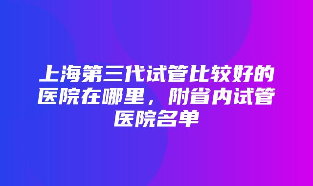 上海第三代试管比较好的医院在哪里，附省内试管医院名单