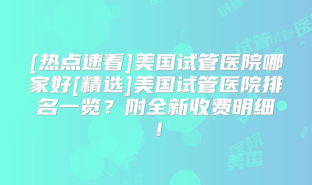 [热点速看]美国试管医院哪家好[精选]美国试管医院排名一览？附全新收费明细！