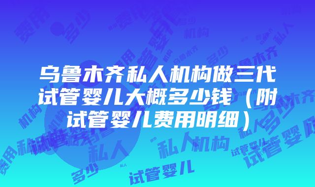 乌鲁木齐私人机构做三代试管婴儿大概多少钱（附试管婴儿费用明细）