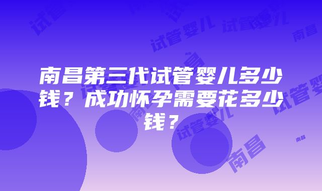 南昌第三代试管婴儿多少钱？成功怀孕需要花多少钱？