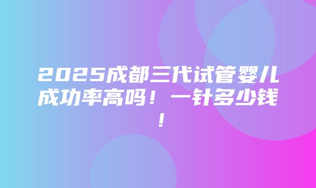 2025成都三代试管婴儿成功率高吗！一针多少钱！