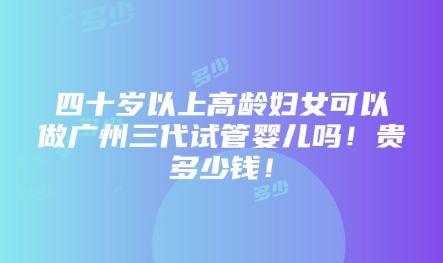 四十岁以上高龄妇女可以做广州三代试管婴儿吗！贵多少钱！