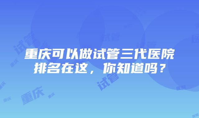 重庆可以做试管三代医院排名在这，你知道吗？