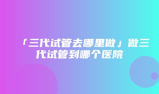 「三代试管去哪里做」做三代试管到哪个医院