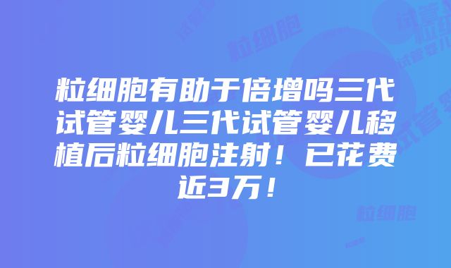 粒细胞有助于倍增吗三代试管婴儿三代试管婴儿移植后粒细胞注射！已花费近3万！