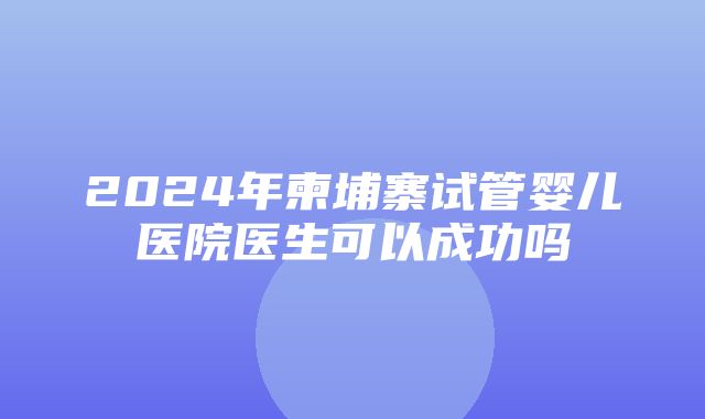 2024年柬埔寨试管婴儿医院医生可以成功吗