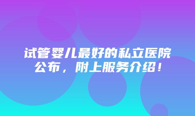 试管婴儿最好的私立医院公布，附上服务介绍！