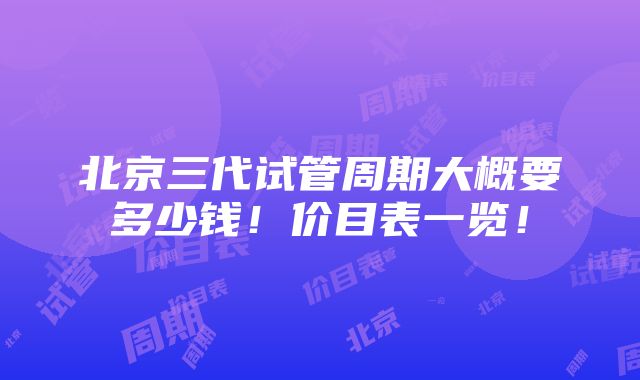 北京三代试管周期大概要多少钱！价目表一览！