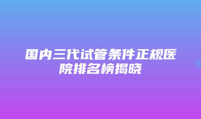 国内三代试管条件正规医院排名榜揭晓