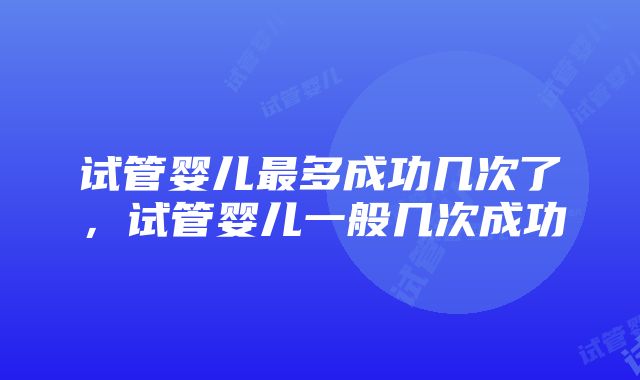 试管婴儿最多成功几次了，试管婴儿一般几次成功