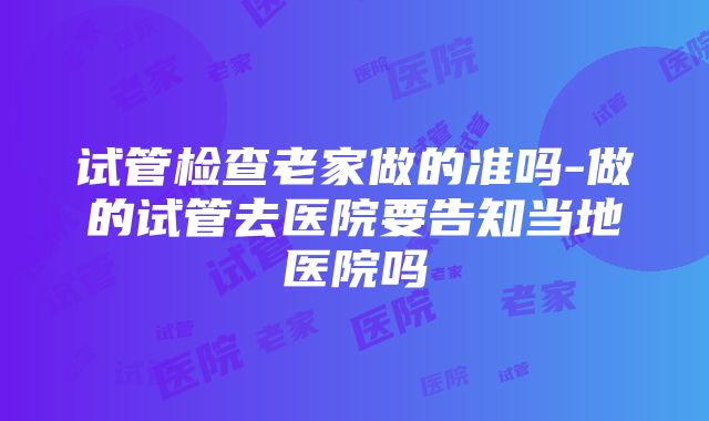 试管检查老家做的准吗-做的试管去医院要告知当地医院吗