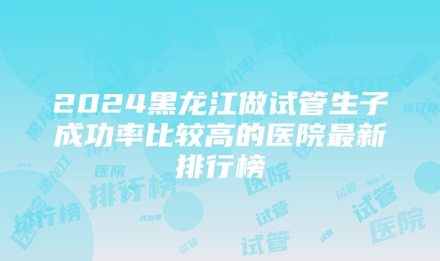 2024黑龙江做试管生子成功率比较高的医院最新排行榜