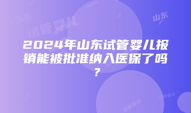 2024年山东试管婴儿报销能被批准纳入医保了吗？