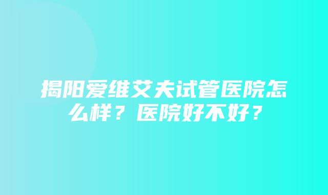 揭阳爱维艾夫试管医院怎么样？医院好不好？