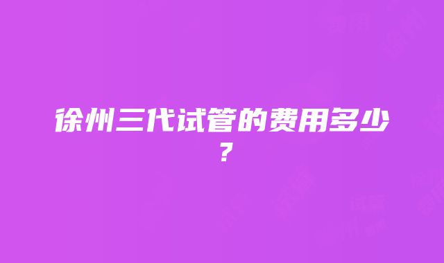 徐州三代试管的费用多少？