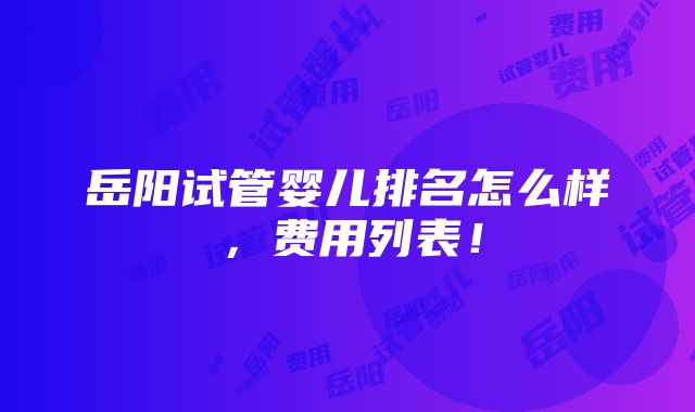 岳阳试管婴儿排名怎么样，费用列表！