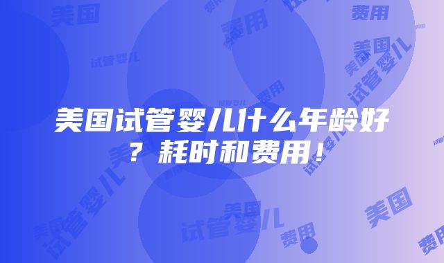 美国试管婴儿什么年龄好？耗时和费用！