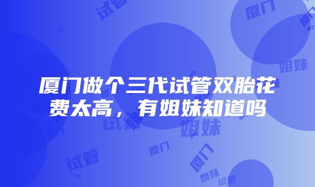 厦门做个三代试管双胎花费太高，有姐妹知道吗